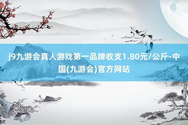 j9九游会真人游戏第一品牌收支1.80元/公斤-中国(九游会)官方网站