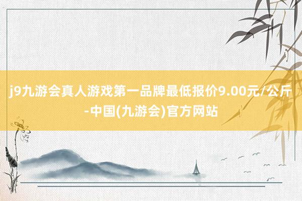 j9九游会真人游戏第一品牌最低报价9.00元/公斤-中国(九游会)官方网站