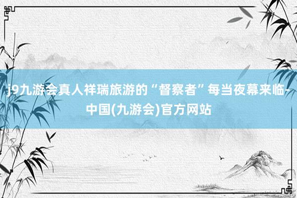 j9九游会真人祥瑞旅游的“督察者”每当夜幕来临-中国(九游会)官方网站