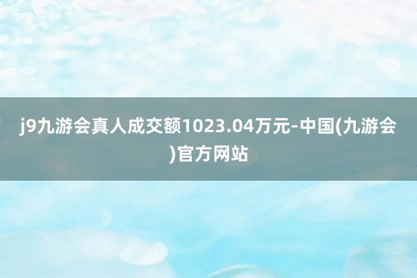 j9九游会真人成交额1023.04万元-中国(九游会)官方网站