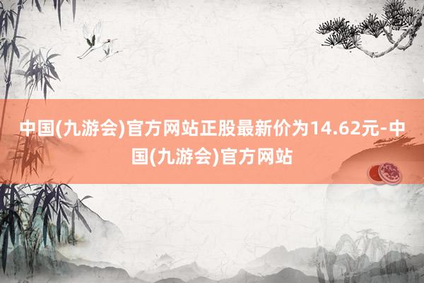 中国(九游会)官方网站正股最新价为14.62元-中国(九游会)官方网站