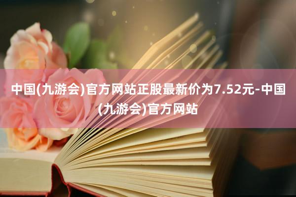 中国(九游会)官方网站正股最新价为7.52元-中国(九游会)官方网站