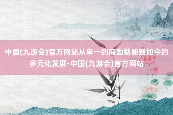 中国(九游会)官方网站从单一的商勤勉能到如今的多元化发展-中国(九游会)官方网站