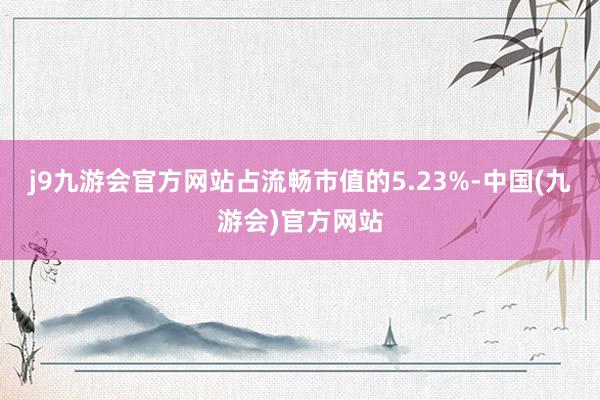 j9九游会官方网站占流畅市值的5.23%-中国(九游会)官方网站