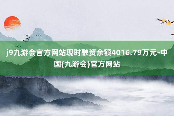 j9九游会官方网站现时融资余额4016.79万元-中国(九游会)官方网站