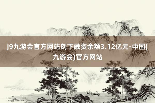 j9九游会官方网站刻下融资余额3.12亿元-中国(九游会)官方网站