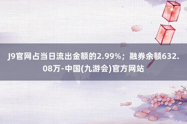 J9官网占当日流出金额的2.99%；融券余额632.08万-中国(九游会)官方网站