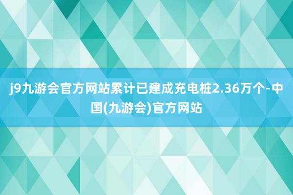 j9九游会官方网站累计已建成充电桩2.36万个-中国(九游会)官方网站