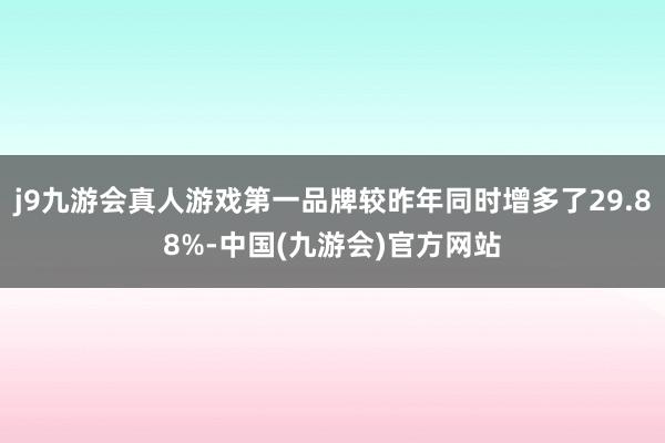 j9九游会真人游戏第一品牌较昨年同时增多了29.88%-中国(九游会)官方网站