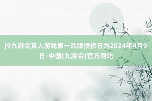 j9九游会真人游戏第一品牌授权日为2024年4月9日-中国(九游会)官方网站