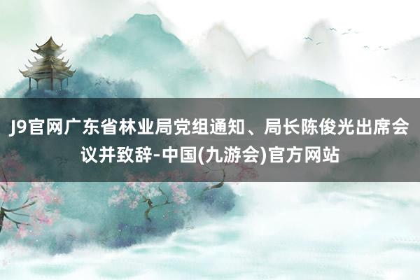 J9官网广东省林业局党组通知、局长陈俊光出席会议并致辞-中国(九游会)官方网站