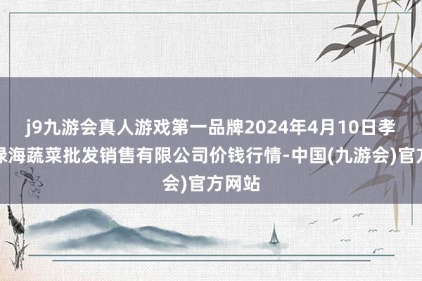 j9九游会真人游戏第一品牌2024年4月10日孝义市绿海蔬菜批发销售有限公司价钱行情-中国(九游会)官方网站