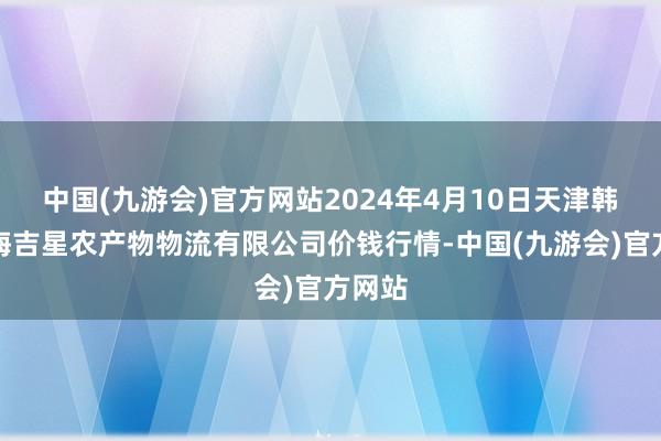 中国(九游会)官方网站2024年4月10日天津韩家墅海吉星农产物物流有限公司价钱行情-中国(九游会)官方网站