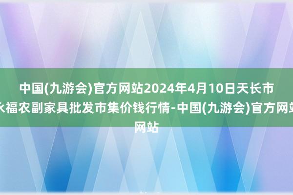 中国(九游会)官方网站2024年4月10日天长市永福农副家具批发市集价钱行情-中国(九游会)官方网站