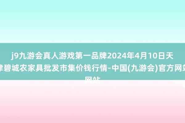 j9九游会真人游戏第一品牌2024年4月10日天津碧城农家具批发市集价钱行情-中国(九游会)官方网站