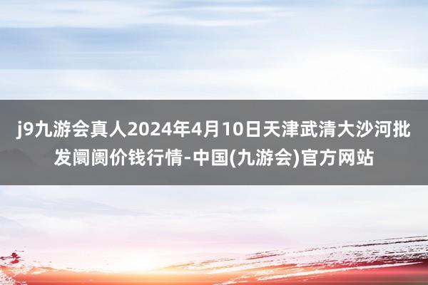 j9九游会真人2024年4月10日天津武清大沙河批发阛阓价钱行情-中国(九游会)官方网站