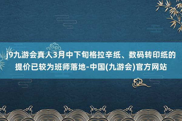 j9九游会真人3月中下旬格拉辛纸、数码转印纸的提价已较为班师落地-中国(九游会)官方网站