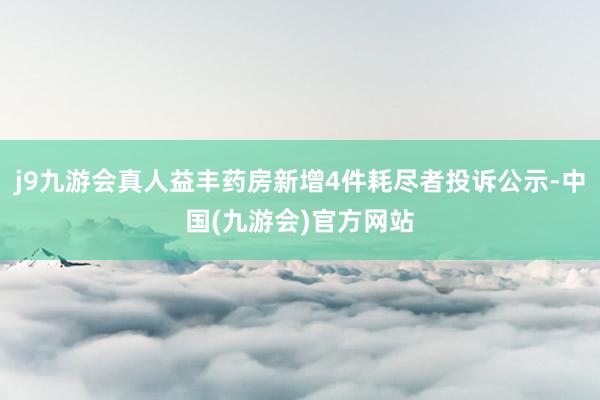 j9九游会真人益丰药房新增4件耗尽者投诉公示-中国(九游会)官方网站