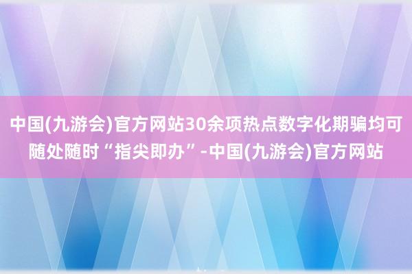 中国(九游会)官方网站30余项热点数字化期骗均可随处随时“指尖即办”-中国(九游会)官方网站