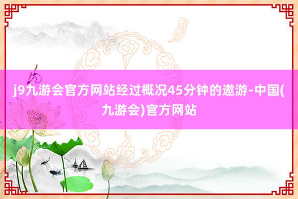 j9九游会官方网站经过概况45分钟的遨游-中国(九游会)官方网站