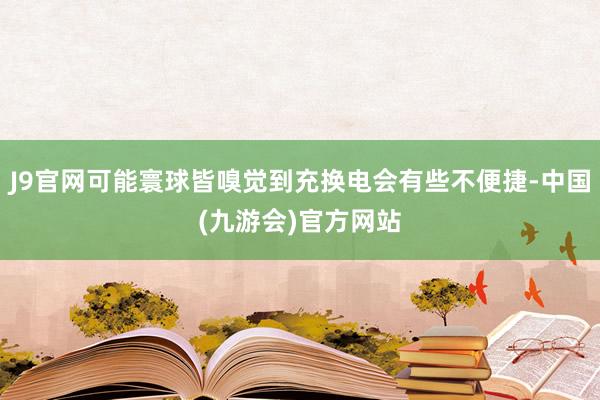 J9官网可能寰球皆嗅觉到充换电会有些不便捷-中国(九游会)官方网站