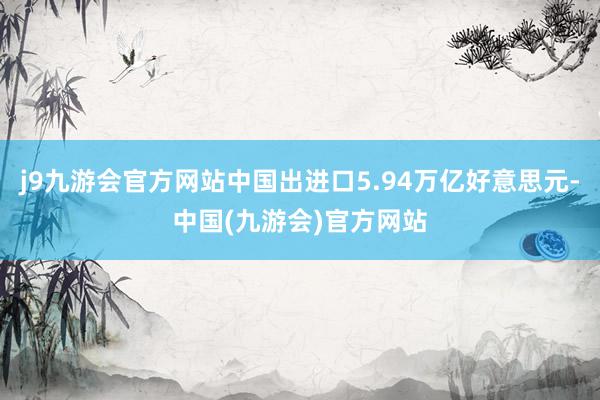 j9九游会官方网站中国出进口5.94万亿好意思元-中国(九游会)官方网站