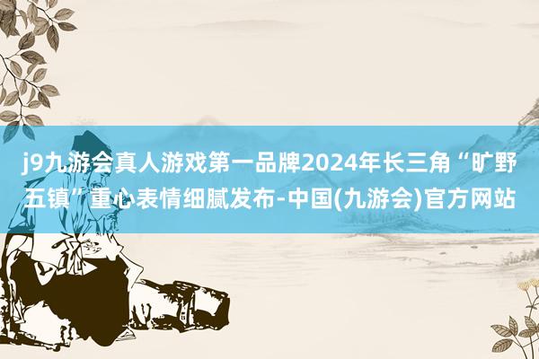 j9九游会真人游戏第一品牌2024年长三角“旷野五镇”重心表情细腻发布-中国(九游会)官方网站