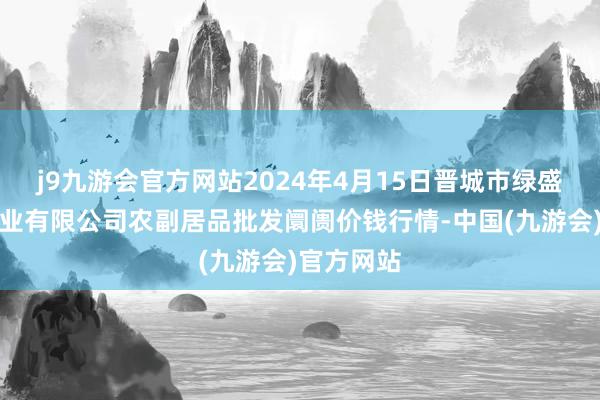 j9九游会官方网站2024年4月15日晋城市绿盛农工商实业有限公司农副居品批发阛阓价钱行情-中国(九游会)官方网站