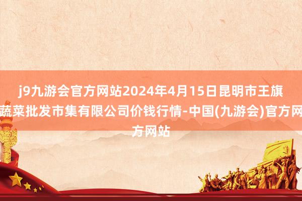 j9九游会官方网站2024年4月15日昆明市王旗营蔬菜批发市集有限公司价钱行情-中国(九游会)官方网站