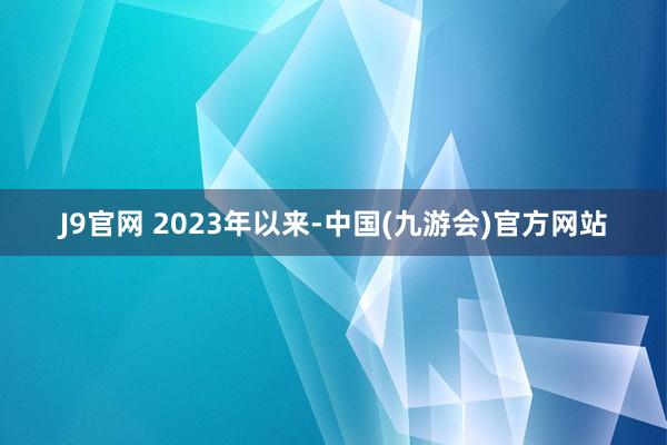 J9官网 　　2023年以来-中国(九游会)官方网站