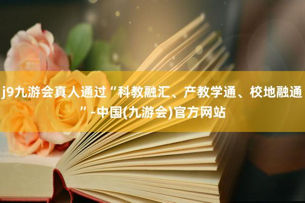 j9九游会真人通过“科教融汇、产教学通、校地融通”-中国(九游会)官方网站