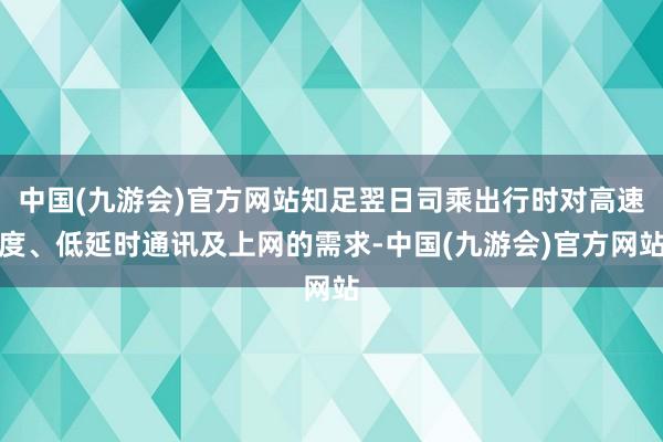 中国(九游会)官方网站知足翌日司乘出行时对高速度、低延时通讯及上网的需求-中国(九游会)官方网站