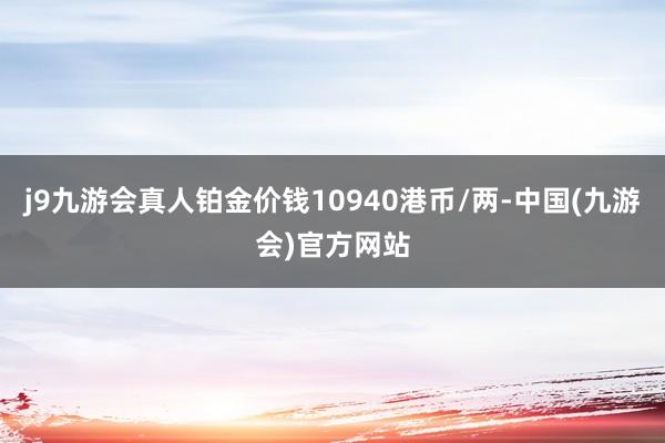 j9九游会真人铂金价钱10940港币/两-中国(九游会)官方网站