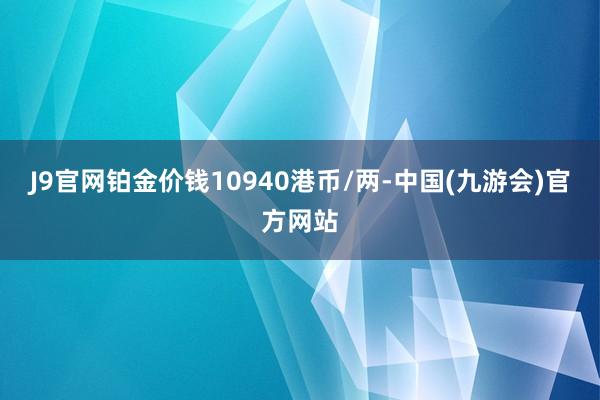 J9官网铂金价钱10940港币/两-中国(九游会)官方网站