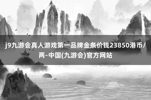 j9九游会真人游戏第一品牌金条价钱23850港币/两-中国(九游会)官方网站