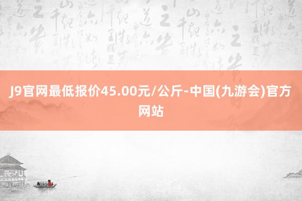 J9官网最低报价45.00元/公斤-中国(九游会)官方网站