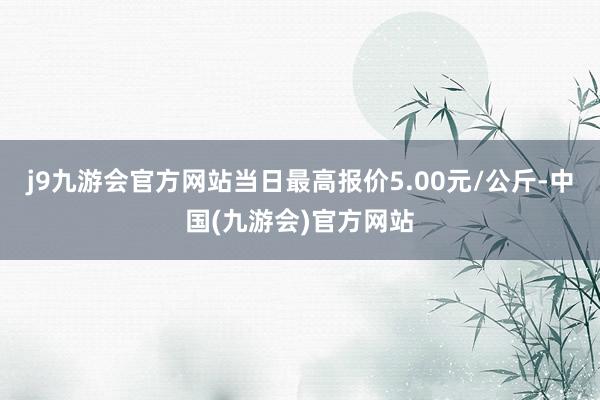 j9九游会官方网站当日最高报价5.00元/公斤-中国(九游会)官方网站