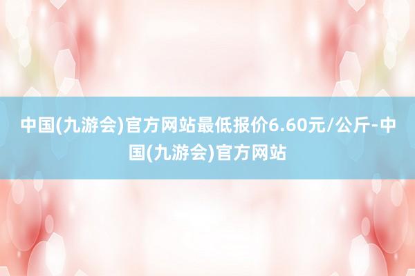 中国(九游会)官方网站最低报价6.60元/公斤-中国(九游会)官方网站