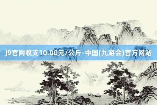 J9官网收支10.00元/公斤-中国(九游会)官方网站