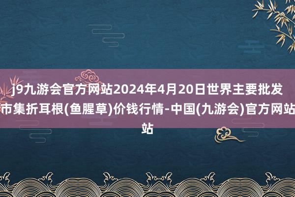 j9九游会官方网站2024年4月20日世界主要批发市集折耳根(鱼腥草)价钱行情-中国(九游会)官方网站