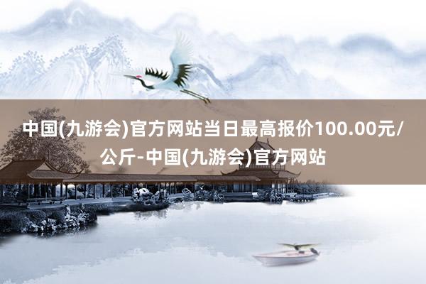 中国(九游会)官方网站当日最高报价100.00元/公斤-中国(九游会)官方网站