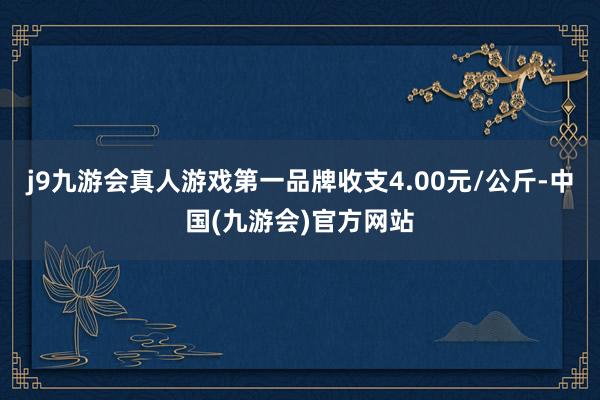 j9九游会真人游戏第一品牌收支4.00元/公斤-中国(九游会)官方网站