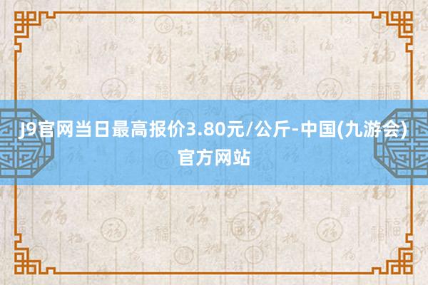 J9官网当日最高报价3.80元/公斤-中国(九游会)官方网站