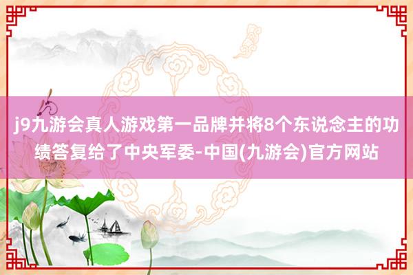 j9九游会真人游戏第一品牌并将8个东说念主的功绩答复给了中央军委-中国(九游会)官方网站