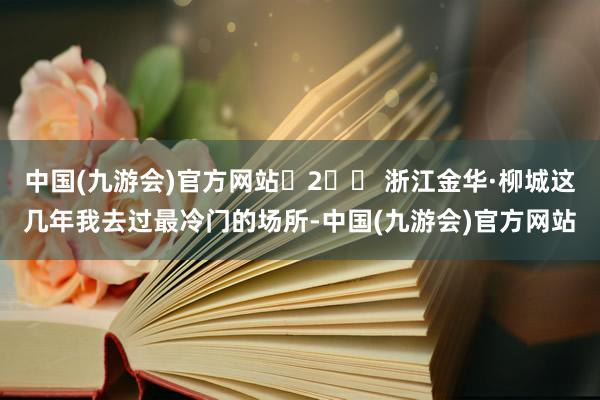 中国(九游会)官方网站	2️⃣ 浙江金华·柳城这几年我去过最冷门的场所-中国(九游会)官方网站