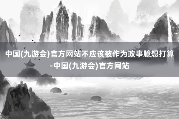 中国(九游会)官方网站不应该被作为政事臆想打算-中国(九游会)官方网站