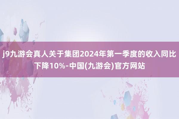 j9九游会真人关于集团2024年第一季度的收入同比下降10%-中国(九游会)官方网站