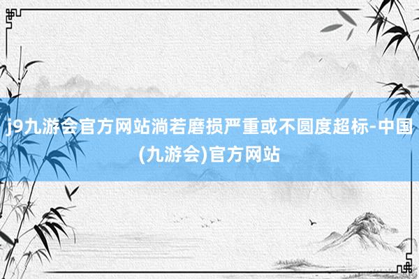 j9九游会官方网站淌若磨损严重或不圆度超标-中国(九游会)官方网站