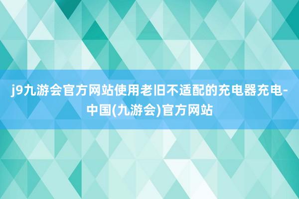 j9九游会官方网站使用老旧不适配的充电器充电-中国(九游会)官方网站