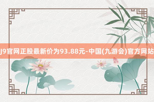 J9官网正股最新价为93.88元-中国(九游会)官方网站